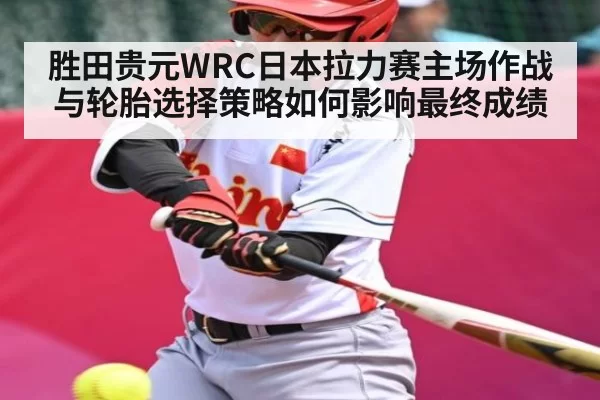 胜田贵元WRC日本拉力赛主场作战与轮胎选择策略如何影响最终成绩