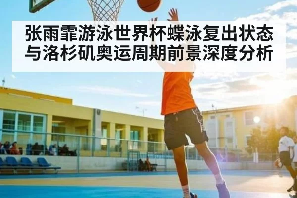 张雨霏游泳世界杯蝶泳复出状态与洛杉矶奥运周期前景深度分析