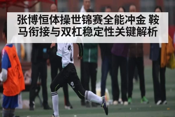 张博恒体操世锦赛全能冲金 鞍马衔接与双杠稳定性关键解析