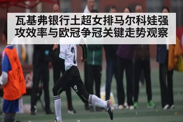 瓦基弗银行土超女排马尔科娃强攻效率与欧冠争冠关键走势观察